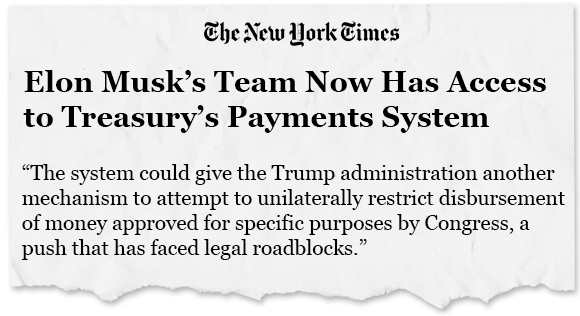 News headline: Elon Musk's Team Now Has Access to Treasury's Payments System. The system could give the Trump administration another mechanism to attempt to unilaterally restrict disbursement of money approved for specific purposes by Congress, a push that has faced legal roadblocks.